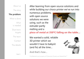 After learning from open source solutions and
while building our choco printer we’ve run into
numerous problems,
with open source
solutions we were
using, such as the
extruder partly
melting and a
piece of metal at 350ºC falling on the table…
We wanted a solid, reliable
3D printer which we
wouldn’t have to babysit
(and fix) all the time…
And that’s how…
Confidential and property of Cetnarsky Goods and MakerGod™
About us
The story
The problem
What is done
What
is needed
Short-term
targets
The team
Contact
The details
Page 4
 