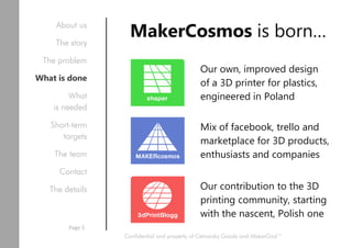 Our own, improved design
of a 3D printer for plastics,
engineered in Poland
MakerCosmos is born…
Mix of facebook, trello and
marketplace for 3D products,
enthusiasts and companies
Our contribution to the 3D
printing community, starting
with the nascent, Polish one
Confidential and property of Cetnarsky Goods and MakerGod™
Page 5
About us
The story
The problem
What is done
What
is needed
Short-term
targets
The team
Contact
The details
 