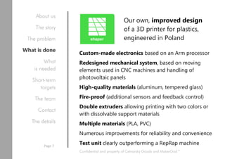 Custom-made electronics based on an Arm processor
Redesigned mechanical system, based on moving
elements used in CNC machines and handling of
photovoltaic panels
High-quality materials (aluminum, tempered glass)
Fire-proof (additional sensors and feedback control)
Double extruders allowing printing with two colors or
with dissolvable support materials
Multiple materials (PLA, PVC)
Numerous improvements for reliability and convenience
Test unit clearly outperforming a RepRap machine
Our own, improved design
of a 3D printer for plastics,
engineered in Poland
Confidential and property of Cetnarsky Goods and MakerGod™
About us
The story
The problem
What is done
What
is needed
Short-term
targets
The team
Contact
The details
Page 7
 