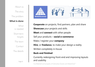 Cooperate on projects, find partners, plan and share
Showcase your projects and skills
Meet and connect with other people
Sell your products – social e-commerce
Make / register your company
Hire, or freelance, to make your design a reality
Written completely in-house
Back-end finished
Currently redesigning front-end and improving layouts
and usability
Mix of facebook, trello and
marketplace for 3D products,
enthusiasts and companies
Confidential and property of Cetnarsky Goods and MakerGod™
About us
The story
The problem
What is done
What
is needed
Short-term
targets
The team
Contact
The details
Page 8
 