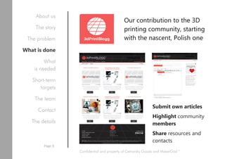 Our contribution to the 3D
printing community, starting
with the nascent, Polish one
Submit own articles
Highlight community
members
Share resources and
contacts
Confidential and property of Cetnarsky Goods and MakerGod™
About us
The story
The problem
What is done
What
is needed
Short-term
targets
The team
Contact
The details
Page 9
 