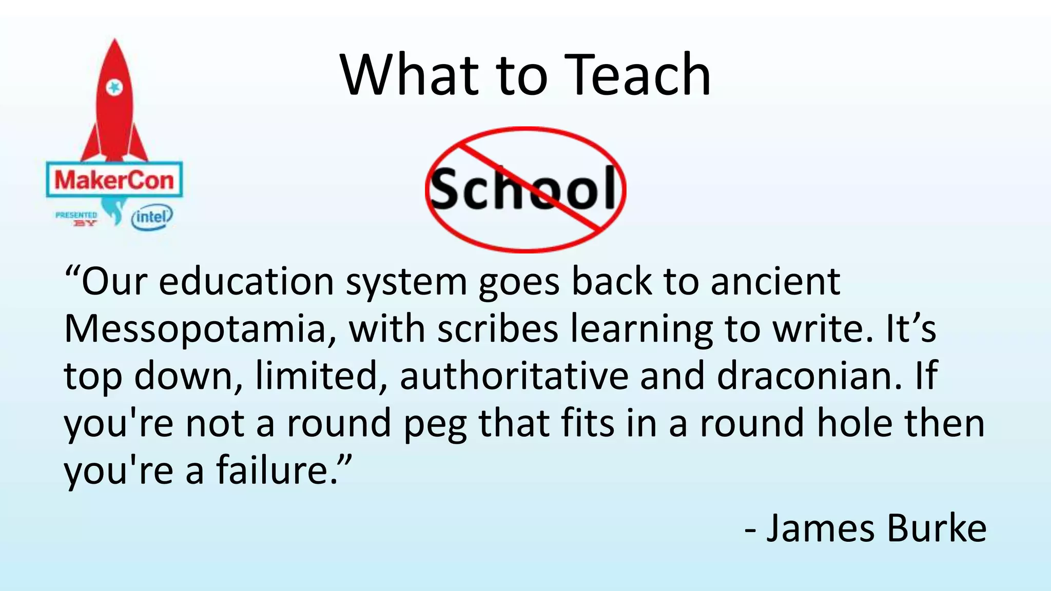 What to Teach
“Our education system goes back to ancient
Messopotamia, with scribes learning to write. It’s
top down, limited, authoritative and draconian. If
you're not a round peg that fits in a round hole then
you're a failure.”
- James Burke
 