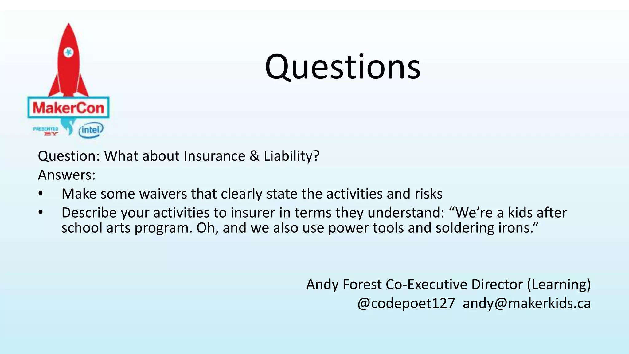 Question: What about Insurance & Liability?
Answers:
• Make some waivers that clearly state the activities and risks
• Describe your activities to insurer in terms they understand: “We’re a kids after
school arts program. Oh, and we also use power tools and soldering irons.”
Andy Forest Co-Executive Director (Learning)
@codepoet127 andy@makerkids.ca
Questions
 