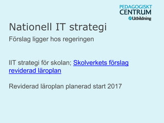 Nationell IT strategi
Förslag ligger hos regeringen
lIT strategi för skolan; Skolverkets förslag
reviderad läroplan
Reviderad läroplan planerad start 2017
 