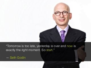 “Tomorrow is too late, yesterday is over and now is
exactly the right moment. So start.”
— Seth Godin
 