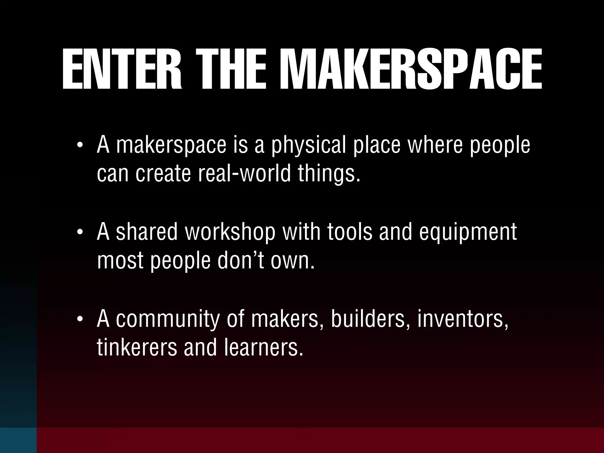 ENTER THE MAKERSPACE
• A makerspace is a physical place where people
can create real-world things.
• A shared workshop with tools and equipment
most people don’t own.
• A community of makers, builders, inventors,
tinkerers and learners.