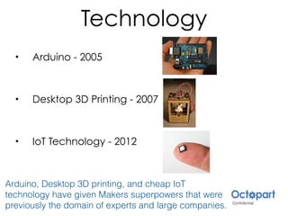 Technology
• Arduino - 2005
• Desktop 3D Printing - 2007
• IoT Technology - 2012
Arduino, Desktop 3D printing, and cheap IoT
technology have given Makers superpowers that were
previously the domain of experts and large companies.
 
