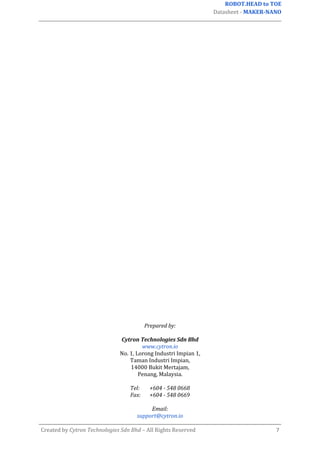 ROBOT.HEAD to TOE
Datasheet - MAKER-NANO
Created by Cytron Technologies Sdn Bhd – All Rights Reserved 7
Prepared by:
Cytron Technologies Sdn Bhd
www.cytron.io
No. 1, Lorong Industri Impian 1,
Taman Industri Impian,
14000 Bukit Mertajam,
Penang, Malaysia.
Tel: +604 - 548 0668
Fax: +604 - 548 0669
Email:
support@cytron.io
 