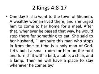2 Kings 4:8-17
• One day Elisha went to the town of Shunem.
A wealthy woman lived there, and she urged
him to come to her home for a meal. After
that, whenever he passed that way, he would
stop there for something to eat. She said to
her husband, “I am sure this man who stops
in from time to time is a holy man of God.
Let’s build a small room for him on the roof
and furnish it with a bed, a table, a chair, and
a lamp. Then he will have a place to stay
whenever he comes by.”
 