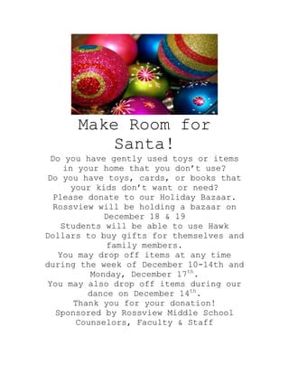 Make Room for
          Santa!
 Do you have gently used toys or items
    in your home that you don’t use?
Do you have toys, cards, or books that
      your kids don’t want or need?
 Please donate to our Holiday Bazaar.
 Rossview will be holding a bazaar on
              December 18 & 19
   Students will be able to use Hawk
Dollars to buy gifts for themselves and
               family members.
   You may drop off items at any time
during the week of December 10-14th and
           Monday, December 17th.
You may also drop off items during our
          dance on December 14th.
       Thank you for your donation!
  Sponsored by Rossview Middle School
       Counselors, Faculty & Staff
 