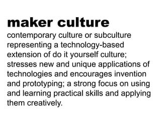 maker culture
contemporary culture or subculture
representing a technology-based
extension of do it yourself culture;
stresses new and unique applications of
technologies and encourages invention
and prototyping; a strong focus on using
and learning practical skills and applying
them creatively.

 