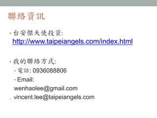 聯絡資訊
• 台安傑天使投資:	
 
http://www.taipeiangels.com/index.html
• 我的聯絡方式:	
 
• 電話: 0936088806
• Email:
wenhaolee@gmail.com
. vincent.lee@taipeiangels.com
 