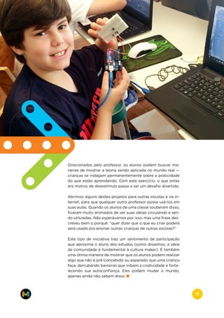 Direcionados pelo professor, os alunos podem buscar ma-
neiras de mostrar a teoria sendo aplicada no mundo real —
crianças se indagam permanentemente sobre a praticidade
do que estão aprendendo. Com este exercício, o que antes
era motivo de desestímulo passa a ser um desafio divertido.
Abrimos alguns destes projetos para outras escolas e na in-
ternet, para que qualquer outro professor possa usá-los em
suas aulas. Quando os alunos de uma classe souberam disso,
ficaram muito animados de ver suas ideias circulando e sen-
do utilizadas. Não esperávamos por isso, mas uma frase des-
creveu bem o porquê: “quer dizer que o que eu criar poderá
será usado pra ensinar outras crianças de outras escolas?”
Este tipo de iniciativa traz um sentimento de participação
que aproxima o aluno dos estudos (como dissemos, a ideia
de comunidade é fundamental à cultura maker). É também
uma ótima maneira de mostrar que os alunos podem realizar
algo que não é pré-concebido ou esperado que uma criança
faça, derrubando barreiras que inibem a criatividade e forta-
lecendo sua autoconfiança. Eles podem mudar o mundo,
apenas ainda não sabem disso.
www.makers.net.brinfo@makers.net.br
11
 