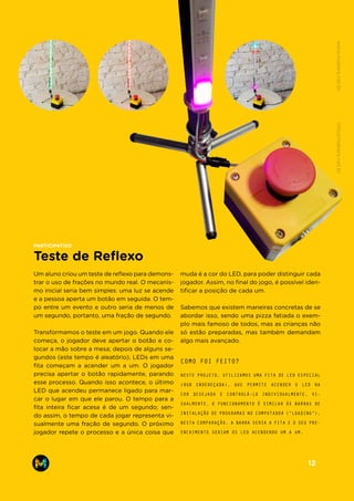 Um aluno criou um teste de reflexo para demons-
trar o uso de frações no mundo real. O mecanis-
mo inicial seria bem simples: uma luz se acende
e a pessoa aperta um botão em seguida. O tem-
po entre um evento e outro seria de menos de
um segundo, portanto, uma fração de segundo.
Transformamos o teste em um jogo. Quando ele
começa, o jogador deve apertar o botão e co-
locar a mão sobre a mesa; depois de alguns se-
gundos (este tempo é aleatório), LEDs em uma
fita começam a acender um a um. O jogador
precisa apertar o botão rapidamente, parando
esse processo. Quando isso acontece, o último
LED que acendeu permanece ligado para mar-
car o lugar em que ele parou. O tempo para a
fita inteira ficar acesa é de um segundo; sen-
do assim, o tempo de cada jogar representa vi-
sualmente uma fração de segundo. O próximo
jogador repete o processo e a única coisa que
NESTE PROJETO, UTILIZAMOS UMA FITA DE LED ESPECIAL
(RGB ENDEREÇADA), QUE PERMITE ACENDER O LED NA
COR DESEJADA E CONTROLÁ-LO INDIVIDUALMENTE. VI-
SUALMENTE, O FUNCIONAMENTO É SIMILAR ÀS BARRAS DE
INSTALAÇÃO DE PROGRAMAS NO COMPUTADOR (“LOADING”).
NESTA COMPARAÇÃO, A BARRA SERIA A FITA E O SEU PRE-
ENCHIMENTO SERIAM OS LED ACENDENDO UM A UM.
COMO FOI FEITO?
muda é a cor do LED, para poder distinguir cada
jogador. Assim, no final do jogo, é possível iden-
tificar a posição de cada um.
Sabemos que existem maneiras concretas de se
abordar isso, sendo uma pizza fatiada o exem-
plo mais famoso de todos, mas as crianças não
só estão preparadas, mas também demandam
algo mais avançado.
Teste de Reflexo
PARTICIPATIVO
www.makers.net.brinfo@makers.net.br
12
 