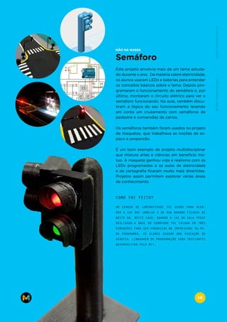 Semáforo
Este projeto envolvia mais de um tema estuda-
do durante o ano. Da matéria sobre eletricidade,
os alunos usaram LEDs e baterias para entender
os conceitos básicos sobre o tema. Depois pro-
gramaram o funcionamento do semáforo e, por
último, montaram o circuito elétrico para ver o
semáforo funcionando. Na aula, também discu-
tiram a lógica do seu funcionamento levando
em conta um cruzamento com semáforos de
pedestre e conversões de carros.
Os semáforos também foram usados no projeto
de maquetes, que trabalhava as noções de es-
paço e proporção.
É um bom exemplo de projeto multidisciplinar
que mistura artes e ciências em benefício mú-
tuo. A maquete ganhou vida e realismo com os
LEDs programados e as aulas de eletricidade
e de cartografia ficaram muito mais divertidas.
Projetos assim permitem explorar várias áreas
de conhecimento.
MÃO NA MASSA
UM SENSOR DE LUMINOSIDADE FOI USADO PARA ACEN-
DER A LUZ DAS JANELAS E DA RUA QUANDO FICASSE DE
NOITE OU, NESTE CASO, QUANDO A LUZ DA SALA FOSSE
DESLIGADA.A BASE DO SEMÁFORO FOI CRIADA EM TRÊS
DIMENSÕES PARA SER PRODUZIDA NA IMPRESSORA 3D.PA-
RA PROGRAMAR, OS ALUNOS USARAM UMA VARIAÇÃO DO
SCRATCH, LINGUAGEM DE PROGRAMAÇÃO PARA INICIANTES
DESENVOLVIDA PELO MIT.
COMO FOI FEITO?
www.makers.net.brinfo@makers.net.br
14
 