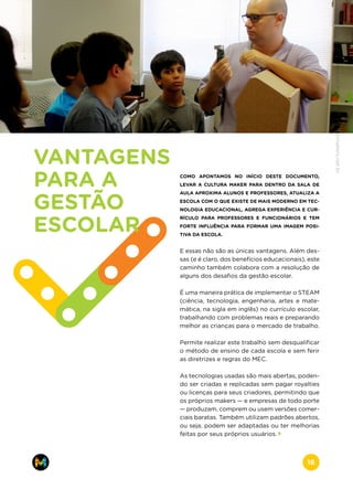 COMO APONTAMOS NO INÍCIO DESTE DOCUMENTO,
LEVAR A CULTURA MAKER PARA DENTRO DA SALA DE
AULA APROXIMA ALUNOS E PROFESSORES, ATUALIZA A
ESCOLA COM O QUE EXISTE DE MAIS MODERNO EM TEC-
NOLOGIA EDUCACIONAL, AGREGA EXPERIÊNCIA E CUR-
RÍCULO PARA PROFESSORES E FUNCIONÁRIOS E TEM
FORTE INFLUÊNCIA PARA FORMAR UMA IMAGEM POSI-
TIVA DA ESCOLA.
E essas não são as únicas vantagens. Além des-
sas (e é claro, dos benefícios educacionais), este
caminho também colabora com a resolução de
alguns dos desafios da gestão escolar.
É uma maneira prática de implementar o STEAM
(ciência, tecnologia, engenharia, artes e mate-
mática, na sigla em inglês) no currículo escolar,
trabalhando com problemas reais e preparando
melhor as crianças para o mercado de trabalho.
Permite realizar este trabalho sem desqualificar
o método de ensino de cada escola e sem ferir
as diretrizes e regras do MEC.
As tecnologias usadas são mais abertas, poden-
do ser criadas e replicadas sem pagar royalties
ou licenças para seus criadores, permitindo que
os próprios makers — e empresas de todo porte
— produzam, comprem ou usem versões comer-
ciais baratas. Também utilizam padrões abertos,
ou seja, podem ser adaptadas ou ter melhorias
feitas por seus próprios usuários.
VANTAGENS
PARA A
GESTÃO
ESCOLAR
www.makers.net.brinfo@makers.net.br
16
 