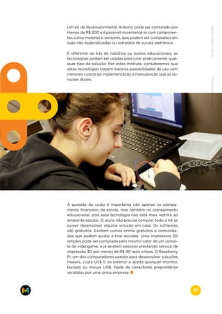 Um kit de desenvolvimento Arduino pode ser comprado por
menos de R$ 200 e é possível incrementá-lo com componen-
tes como motores e sensores, que podem ser comprados em
lojas não especializadas ou extraídos de sucata eletrônica.
E diferente de kits de robótica ou outros educacionais, as
tecnologias podem ser usadas para criar praticamente qual-
quer tipo de solução. Por estes motivos, consideramos que
estas tecnologias trazem maiores possibilidades de uso com
menores custos de implementação e manutenção que as so-
luções atuais.
A questão do custo é importante não apenas no planeja-
mento financeiro da escola, mas também no planejamento
educacional, pois essa tecnologia não está mais restrita ao
ambiente escolar. O aluno não precisa comprar todo o kit se
quiser desenvolver alguma solução em casa. Os softwares
são gratuitos. Existem cursos online gratuitos e comunida-
des que podem ajudar a tirar dúvidas. Uma impressora 3D
simples pode ser comprada pelo mesmo valor de um conso-
le de videogame, e já existem pessoas prestando serviço de
impressão 3D por menos de R$ 40 reais a hora. O Raspberry
Pi, um dos computadores usados para desenvolver soluções
makers, custa US$ 5 no exterior e aceita qualquer monitor,
teclado ou mouse USB. Nada de conectores proprietários
vendidos por uma única empresa.
www.makers.net.brinfo@makers.net.br
17
 