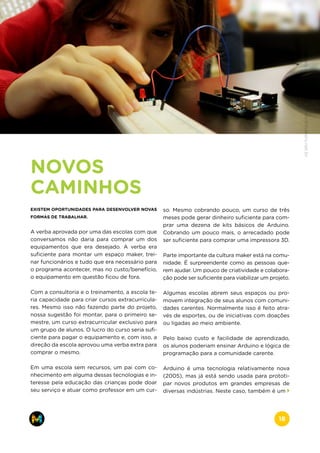 NOVOS
CAMINHOS
EXISTEM OPORTUNIDADES PARA DESENVOLVER NOVAS
FORMAS DE TRABALHAR.
A verba aprovada por uma das escolas com que
conversamos não daria para comprar um dos
equipamentos que era desejado. A verba era
suficiente para montar um espaço maker, trei-
nar funcionários e tudo que era necessário para
o programa acontecer, mas no custo/benefício,
o equipamento em questão ficou de fora.
Com a consultoria e o treinamento, a escola te-
ria capacidade para criar cursos extracurricula-
res. Mesmo isso não fazendo parte do projeto,
nossa sugestão foi montar, para o primeiro se-
mestre, um curso extracurricular exclusivo para
um grupo de alunos. O lucro do curso seria sufi-
ciente para pagar o equipamento e, com isso, a
direção da escola aprovou uma verba extra para
comprar o mesmo.
Em uma escola sem recursos, um pai com co-
nhecimento em alguma dessas tecnologias e in-
teresse pela educação das crianças pode doar
seu serviço e atuar como professor em um cur-
so. Mesmo cobrando pouco, um curso de três
meses pode gerar dinheiro suficiente para com-
prar uma dezena de kits básicos de Arduino.
Cobrando um pouco mais, o arrecadado pode
ser suficiente para comprar uma impressora 3D.
Parte importante da cultura maker está na comu-
nidade. É surpreendente como as pessoas que-
rem ajudar. Um pouco de criatividade e colabora-
ção pode ser suficiente para viabilizar um projeto.
Algumas escolas abrem seus espaços ou pro-
movem integração de seus alunos com comuni-
dades carentes. Normalmente isso é feito atra-
vés de esportes, ou de iniciativas com doações
ou ligadas ao meio ambiente.
Pelo baixo custo e facilidade de aprendizado,
os alunos poderiam ensinar Arduino e lógica de
programação para a comunidade carente.
Arduino é uma tecnologia relativamente nova
(2005), mas já está sendo usada para prototi-
par novos produtos em grandes empresas de
diversas indústrias. Neste caso, também é um
www.makers.net.brinfo@makers.net.br
18
 