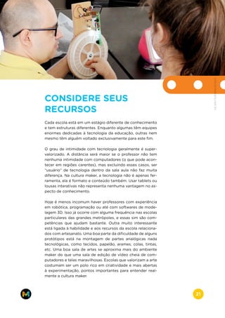 CONSIDERE SEUS
RECURSOS
Cada escola está em um estágio diferente de conhecimento
e tem estruturas diferentes. Enquanto algumas têm equipes
enormes dedicadas à tecnologia da educação, outras nem
mesmo têm alguém voltado exclusivamente para este fim.
O grau de intimidade com tecnologia geralmente é super-
valorizado. A distância será maior se o professor não tem
nenhuma intimidade com computadores (o que pode acon-
tecer em regiões carentes), mas excluindo esses casos, ser
“usuário” de tecnologia dentro da sala aula não faz muita
diferença. Na cultura maker, a tecnologia não é apenas fer-
ramenta, ela é formato e conteúdo também. Usar tablets ou
lousas interativas não representa nenhuma vantagem no as-
pecto de conhecimento.
Hoje é menos incomum haver professores com experiência
em robótica, programação ou até com softwares de mode-
lagem 3D. Isso já ocorre com alguma frequência nas escolas
particulares das grandes metrópoles, e essas sim são com-
petências que ajudam bastante. Outra muito interessante
está ligada à habilidade e aos recursos da escola relaciona-
dos com artesanato. Uma boa parte da dificuldade de alguns
protótipos está na montagem de partes analógicas nada
tecnológicas, como tecidos, papelão, arames, colas, tintas,
etc. Uma boa sala de artes se aproxima mais do ambiente
maker do que uma sala de edição de vídeo cheia de com-
putadores e telas maravilhosas. Escolas que valorizam a arte
costumam ser um polo rico em criatividade e mais abertas
à experimentação, pontos importantes para entender real-
mente a cultura maker.
www.makers.net.brinfo@makers.net.br
21
 