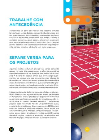 TRABALHE COM
ANTECEDÊNCIA
A escola não vai parar para realizar este trabalho, e muitas
tarefas levam tempo. Escolas maiores têm burocracias e têm
um quadro enxuto de funcionários; o tempo dos profissio-
nais não é abundante; desenvolver leva tempo, e como o
conteúdo escolar não pode esperar, atrasar um projeto em
uma semana pode ser o mesmo que jogá-lo para o ano se-
guinte. Trabalhar com o conteúdo do trimestre seguinte per-
mite planejar e realizar o trabalho com maior segurança.
SEPARE VERBA PARA
OS PROJETOS
Algumas escolas costumam planejar sua verba pensando
apenas no custo dos equipamentos e reformas necessárias
(caso precisem montar um espaço e este precise de mudan-
ças). A maioria das escolas lembra que precisa orçar supri-
mentos, até porque uma das ferramentas mais básicas do
professor é um tubinho de calcário que vira pó toda vez que é
usado. Existem dois investimentos que geralmente são igno-
rados mas deveriam ser levados em conta: o primeiro é trei-
namento e consultoria. O segundo, uma verba para projetos.
Independentemente da forma como será feita a implemen-
tação na escola, em algumas situações, alunos, professores
ou funcionários criarão projetos que dependem de material
ou serviços que fogem do padrão. Os projetos que são ci-
tados neste documento são bons exemplos. O valor destes
projetos pode varia muito. Para ter um parâmetro de custo,
a maioria dos projetos que desenvolvemos em 2015 teve um
custo em material e serviço de terceiros para a escola que
variavam entre 200 e 700 reais. Uma possibilidade seria en-
caixar alguns destes projetos em eventos que já têm verba
aprovada. Alguns projetos se encaixam perfeitamente em
festivais de jogos, amostras culturais ou feiras de ciências.
www.makers.net.brinfo@makers.net.br
22
 