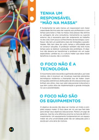 TENHA UM
RESPONSÁVEL
“MÃO NA MASSA”
É fundamental ter pelo menos um responsável com maior
capacidade técnica para dar suporte aos professores e com
tempo para botar a mão na massa. Esta pessoa não elimina
as vantagens de uma consultoria, treinamento ou suporte
externo; ela é necessária para dar andamento ao trabalho
no dia a dia. Com pouco conhecimento da tecnologia, o pro-
fessor não tem um parâmetro claro de limitações e possibi-
lidades. Não tem ideia de custo, tempo e dificuldade para
se construir soluções. O professor também não terá muito
tempo para se dedicar à produção dos protótipos. O obje-
tivo não deveria ser transformar o professor em um super
especialista. Lembre-se, é a cultura maker que deve trazer
benefícios à escola, não o contrário.
O FOCO NÃO É A
TECNOLOGIA
O movimento está crescendo e ganhando atenção e, por este
motivo, não é incomum ver iniciativas inserindo elementos
tecnológicos modernos e chamando isso de maker. Usam
brinquedos eletrônicos disfarçados de kits educacionais que
brilham aos olhos, mas cujo valor educacional é discutível e
que têm custos altos de implementação e grande limitação
no uso e possibilidades.
O FOCO NÃO SÃO
OS EQUIPAMENTOS
O objetivo da escola não deve ser montar um lindo e com-
pleto espaço maker. O foco deve ser no uso que fará dele
para atingir seus objetivos educacionais. Parece um jogo de
palavras, mas faz uma diferença enorme na hora de definir o
investimento. Um equipamento fundamental em um espaço
maker de uma universidade pode não ser adequado para a
escola por uma série de motivos.
www.makers.net.brinfo@makers.net.br
23
 