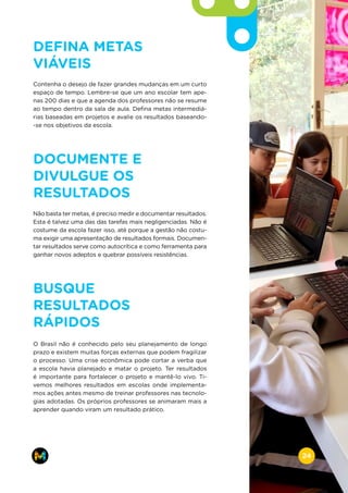 DEFINA METAS
VIÁVEIS
Contenha o desejo de fazer grandes mudanças em um curto
espaço de tempo. Lembre-se que um ano escolar tem ape-
nas 200 dias e que a agenda dos professores não se resume
ao tempo dentro da sala de aula. Defina metas intermediá-
rias baseadas em projetos e avalie os resultados baseando-
-se nos objetivos da escola.
DOCUMENTE E
DIVULGUE OS
RESULTADOS
Não basta ter metas, é preciso medir e documentar resultados.
Esta é talvez uma das das tarefas mais negligenciadas. Não é
costume da escola fazer isso, até porque a gestão não costu-
ma exigir uma apresentação de resultados formais. Documen-
tar resultados serve como autocrítica e como ferramenta para
ganhar novos adeptos e quebrar possíveis resistências.
BUSQUE
RESULTADOS
RÁPIDOS
O Brasil não é conhecido pelo seu planejamento de longo
prazo e existem muitas forças externas que podem fragilizar
o processo. Uma crise econômica pode cortar a verba que
a escola havia planejado e matar o projeto. Ter resultados
é importante para fortalecer o projeto e mantê-lo vivo. Ti-
vemos melhores resultados em escolas onde implementa-
mos ações antes mesmo de treinar professores nas tecnolo-
gias adotadas. Os próprios professores se animaram mais a
aprender quando viram um resultado prático.
www.makers.net.brinfo@makers.net.br
24
 