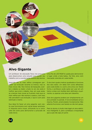 Alvo Gigante
Um professor de educação física nos procurou
para desenvolver uma solução para ajudar seu
trabalho com a coordenação motora dos alunos.
Segundo ele, os mais velhos conseguem per-
ceber sua evolução durante os treinos, mas os
mais novos não. Nos treinos de basquete, acer-
tar a tabela ou bater a bola no aro da cesta é
melhor que errar a tabela, mas, em suas aulas,
as crianças mais novas se frustram mais que os
mais velhos por não acertar a cesta e, com isso,
não percebem sua evolução, o que é ruim para
estimular o treino.
Sua ideia foi fazer um alvo gigante, sem ces-
ta, que funcionaria com várias áreas sensíveis.
A resposta seria visual, utilizando luz e varia-
ções de cores para demonstrar a precisão de
cada lance.
Uma fita de LED RGB foi usada para demonstrar
o lugar onde a bola bateu. Na foto, alvo com
marcação colorida em cada botão.
O alvo tem quatro metros quadrados e funciona
dos dois lados. Um deles tem cores diferentes
para cada botão e o outro uma única cor. Desta
forma, o professor pode optar por usar em um
treino a área com botões bem definidos visual-
mente, ou apenas uma área sem desenho.
Este alvo gigante poderia ser simplesmente um
alvo pintado na parede. A funcionalidade seria a
mesma. Porém, atratividade é fundamental. Não
adianta funcionar e ser barato se não tem graça.
Para os alunos, é muito mais legal um alvo eletrô-
nico inteligente. E, para o professor, é importante
que a aula não seja um porre.
www.makers.net.brinfo@makers.net.br
25
 