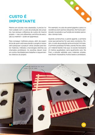 CUSTO É
IMPORTANTE
Mesmo em escolas mais abastadas, é preciso to-
mar cuidado com o custo de produção dos proje-
tos. Isso porque a diferença de custos do mesmo
projeto — mas com diferentes caminhos de execu-
ção ou material — pode ser gigantesca.
Para conseguir melhores preços, além da experi-
ência de quem está executando o projeto é neces-
sário pesquisar e produzir várias versões para tes-
tar materiais, métodos e tecnologias distintas (os
chamados protótipos). As escolhas devem levar
em conta a facilidade para trabalhar e requerimen-
tos relativos ao projeto.
Por exemplo, no caso do painel gigante o peso e a
resistência eram pontos relevantes. Ele ficaria pen-
durado na parede e sua função era receber panca-
das o tempo todo.
Quando construímos o painel gigante, a primeira
coisa que pensamos foi usar pano condutivo. Po-
rém, o custo de produção seria acima de 2 mil reais.
O primeiro protótipo foi feito usando fita de cobre,
um material barato mas que, na escala necessária
(4 metros quadrados), seria igualmente caro. No
final, a solução adotada usou materiais simples,
mas foram necessários muitos testes e protótipos.
O PRIMEIRO PROTÓTIPO FOI FEITO
USANDO FITA DE COBRE.
www.makers.net.brinfo@makers.net.br
26
 