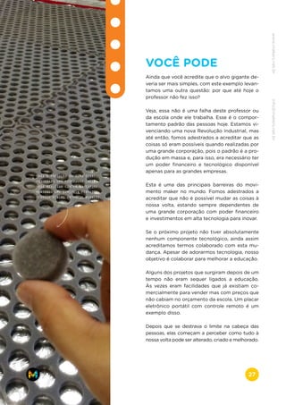 VOCÊ PODE
Ainda que você acredite que o alvo gigante de-
veria ser mais simples, com este exemplo levan-
tamos uma outra questão: por que até hoje o
professor não fez isso?
Veja, essa não é uma falha deste professor ou
da escola onde ele trabalha. Esse é o compor-
tamento padrão das pessoas hoje. Estamos vi-
venciando uma nova Revolução Industrial, mas
até então, fomos adestrados a acreditar que as
coisas só eram possíveis quando realizadas por
uma grande corporação, pois o padrão é a pro-
dução em massa e, para isso, era necessário ter
um poder financeiro e tecnológico disponível
apenas para as grandes empresas.
Esta é uma das principais barreiras do movi-
mento maker no mundo. Fomos adestrados a
acreditar que não é possível mudar as coisas à
nossa volta, estando sempre dependentes de
uma grande corporação com poder financeiro
e investimentos em alta tecnologia para inovar.
Se o próximo projeto não tiver absolutamente
nenhum componente tecnológico, ainda assim
acreditamos termos colaborado com esta mu-
dança. Apesar de adorarmos tecnologia, nosso
objetivo é colaborar para melhorar a educação.
Alguns dos projetos que surgiram depois de um
tempo não eram sequer ligados a educação.
Às vezes eram facilidades que já existiam co-
mercialmente para vender mas com preços que
não cabiam no orçamento da escola. Um placar
eletrônico portátil com controle remoto é um
exemplo disso.
Depois que se destrava o limite na cabeça das
pessoas, elas começam a perceber como tudo à
nossa volta pode ser alterado, criado e melhorado.
PARA A PRODUÇÃO DO ALVO FINAL,
FOI USADO UMA CORTADORA LASER
PARA REALIZAR CORTES NA ESPUMA,
MANTENDO UMA SIMETRIA PERFEITA
EESPAÇO MÍNIMO ENTRE OS BURACOS.
www.makers.net.brinfo@makers.net.br
27
 