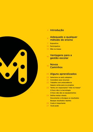 4 Introdução
6
Adequado a qualquer
método de ensino
16
Vantagens para a
gestão escolar
20 Alguns aprendizados
18
Novos
Caminhos
Mão na massa13
7 Expositivo
10 Participativo
Separe verba para os projetos
O foco não é a tecnologia
O foco não são os equipamentos
Documente e divulgue os resultados
Busque resultados rápidos
Selecione os early adopters20
Considere seus recursos21
Trabalhe com antecedência22
Tenha um responsável “mão na massa”23
Defina metas viáveis24
Custo é importante26
Você pode27
 