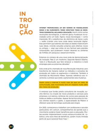 IN
TRO
DU
ÇÃO
INTERNET PROPORCIONOU UM SEM NÚMERO DE POSSIBILIDADES
DESDE O SEU SURGIMENTO, TENDO IMPACTADO TODAS AS INDÚS-
TRIAS E SEGMENTOS, INCLUINDO A EDUCAÇÃO. Assim como outras
revoluções tecnológicas, a internet gerou mudanças na so-
ciedade como um todo. Agora, novas tecnologias — como
impressão 3D e plataformas de eletrônica de baixo custo
—  estão criando uma nova onda desta revolução digital.
Elas permitem que talentos de todas as idades materializem
suas ideias, criando soluções próprias para dilemas novos
ou antigos — algo que antes só era factível para grandes
corporações, que pudessem investir dezenas ou centenas
de milhões em pesquisa e desenvolvimento.
Estamos no começo de uma nova onda de democratização
da inovação. Não é um modismo. Segundo Barack Obama,
“esta é a Revolução que fará renascer a indústria e criará
empregos para as próximas décadas”.
Esta onda já foi chamada de nova Revolução Industrial, pois
transforma de maneira radical os métodos e conceitos de
produção em todos os segmentos e indústrias. Também é
chamada de Movimento Maker, fazendo referência aos in-
ventores e artistas que estão capitaneando esta mudança.
Assim como a internet é muito mais do que um meio de
comunicação, este movimento terá um impacto muito além
dos meios de produção.
A empresa que fundei presta consultoria de inovação, au-
xílio técnico na criação de novos produtos e serviços para
empresas e já realizou centenas de cursos para pessoas de
todas as idades e profissões. Apesar de termos entre os nos-
sos clientes experts e geeks, a especialidade da Makers é
oferecer aulas de tecnologia avançada para leigos.
Em 2015, começamos a trabalhar com professores e escolas
particulares. Em comum, compartilhamos da opinião que o
movimento poderia trazer benefícios para a educação. Mui-
tas escolas implementaram cursos extracurriculares de ro-
bótica, uma aula cheia de benefícios, porém muito limitada
perto do que é possível fazer hoje.
www.makers.net.brinfo@makers.net.br
4
 