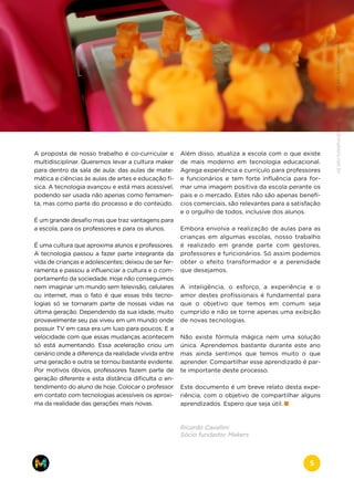 A proposta de nosso trabalho é co-curricular e
multidisciplinar. Queremos levar a cultura maker
para dentro da sala de aula: das aulas de mate-
mática e ciências às aulas de artes e educação fí-
sica. A tecnologia avançou e está mais acessível,
podendo ser usada não apenas como ferramen-
ta, mas como parte do processo e do conteúdo.
É um grande desafio mas que traz vantagens para
a escola, para os professores e para os alunos.
É uma cultura que aproxima alunos e professores.
A tecnologia passou a fazer parte integrante da
vida de crianças e adolescentes; deixou de ser fer-
ramenta e passou a influenciar a cultura e o com-
portamento da sociedade. Hoje não conseguimos
nem imaginar um mundo sem televisão, celulares
ou internet, mas o fato é que essas três tecno-
logias só se tornaram parte de nossas vidas na
última geração. Dependendo da sua idade, muito
provavelmente seu pai viveu em um mundo onde
possuir TV em casa era um luxo para poucos. E a
velocidade com que essas mudanças acontecem
só está aumentando. Essa aceleração criou um
cenário onde a diferença da realidade vivida entre
uma geração e outra se tornou bastante evidente.
Por motivos óbvios, professores fazem parte de
geração diferente e esta distância dificulta o en-
tendimento do aluno de hoje. Colocar o professor
em contato com tecnologias acessíveis os aproxi-
ma da realidade das gerações mais novas.
Além disso, atualiza a escola com o que existe
de mais moderno em tecnologia educacional.
Agrega experiência e currículo para professores
e funcionários e tem forte influência para for-
mar uma imagem positiva da escola perante os
pais e o mercado. Estes não são apenas benefí-
cios comerciais, são relevantes para a satisfação
e o orgulho de todos, inclusive dos alunos.
Embora envolva a realização de aulas para as
crianças em algumas escolas, nosso trabalho
é realizado em grande parte com gestores,
professores e funcionários. Só assim podemos
obter o efeito transformador e a perenidade
que desejamos.
A inteligência, o esforço, a experiência e o
amor destes profissionais é fundamental para
que o objetivo que temos em comum seja
cumprido e não se torne apenas uma exibição
de novas tecnologias.
Não existe fórmula mágica nem uma solução
única. Aprendemos bastante durante este ano
mas ainda sentimos que temos muito o que
aprender. Compartilhar esse aprendizado é par-
te importante deste processo.
Este documento é um breve relato desta expe-
riência, com o objetivo de compartilhar alguns
aprendizados. Espero que seja útil.
Ricardo Cavallini
Sócio fundador, Makers
www.makers.net.brinfo@makers.net.br
5
 