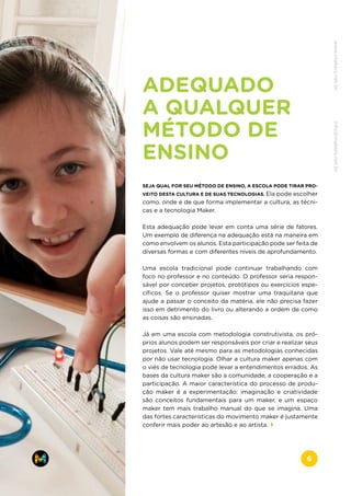 ADEQUADO
A QUALQUER
MÉTODO DE
ENSINO
SEJA QUAL FOR SEU MÉTODO DE ENSINO, A ESCOLA PODE TIRAR PRO-
VEITO DESTA CULTURA E DE SUAS TECNOLOGIAS. Ela pode escolher
como, onde e de que forma implementar a cultura, as técni-
cas e a tecnologia Maker.
Esta adequação pode levar em conta uma série de fatores.
Um exemplo de diferença na adequação está na maneira em
como envolvem os alunos. Esta participação pode ser feita de
diversas formas e com diferentes níveis de aprofundamento.
Uma escola tradicional pode continuar trabalhando com
foco no professor e no conteúdo. O professor seria respon-
sável por conceber projetos, protótipos ou exercícios espe-
cíficos. Se o professor quiser mostrar uma traquitana que
ajude a passar o conceito da matéria, ele não precisa fazer
isso em detrimento do livro ou alterando a ordem de como
as coisas são ensinadas.
Já em uma escola com metodologia construtivista, os pró-
prios alunos podem ser responsáveis por criar e realizar seus
projetos. Vale até mesmo para as metodologias conhecidas
por não usar tecnologia. Olhar a cultura maker apenas com
o viés de tecnologia pode levar a entendimentos errados. As
bases da cultura maker são a comunidade, a cooperação e a
participação. A maior característica do processo de produ-
ção maker é a experimentação: imaginação e criatividade
são conceitos fundamentais para um maker, e um espaço
maker tem mais trabalho manual do que se imagina. Uma
das fortes características do movimento maker é justamente
conferir mais poder ao artesão e ao artista.
www.makers.net.brinfo@makers.net.br
6
 
