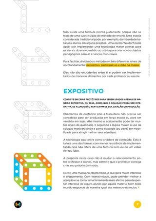 Não existe uma fórmula pronta justamente porque não se
trata de uma substituição do método de ensino. Uma escola
considerada tradicional pode, por exemplo, dar liberdade to-
tal aos alunos em alguns projetos. Uma escola Waldorf pode
optar por implementar uma tecnologia maker apenas para
os alunos do ensino médio ou usá-la para criar novos objetos
pedagógicos para as crianças mais novas.
Para facilitar, dividimos o método em três diferentes níveis de
aprofundamento: expositivo, participativo e mão na massa.
Eles não são excludentes entre si e podem ser implemen-
tados de maneiras diferentes por cada professor ou escola.
EXPOSITIVO
CONSISTE EM CRIAR PROTÓTIPOS PARA SEREM USADOS APENAS DE MA-
NEIRA EXPOSITIVA, OU SEJA, AINDA QUE A SOLUÇÃO POSSA SER INTE-
RATIVA, OS ALUNOS NÃO PARTICIPAM DE SUA CRIAÇÃO OU PRODUÇÃO.
Chamamos de protótipo pois a traquitana não precisa ser
concebida para ser produzida em larga escala ou para ser
vendida em lojas. Até mesmo o acabamento pode ter mui-
tos níveis de qualidade. E seguindo a lógica maker, o uso da
solução mostrará onde e como ela pode (ou deve) ser modi-
ficada para atingir melhor seus objetivos.
A tecnologia aqui entra como criadora de conteúdo. Esta é
talvez uma das formas com menor resistência de implemen-
tação pois não difere de uma foto no livro ou de um vídeo
no YouTube.
A proposta neste caso não é mudar o relacionamento en-
tre professor e alunos, mas permitir que o professor consiga
criar seu próprio conteúdo.
Existe uma magia no objeto físico, o que gera maior interesse
e engajamento. Com interatividade, pode prender melhor a
atenção e se tornar uma ferramenta mais efetiva para desper-
tar interesse de alguns alunos por aquela matéria. Nem todo
mundo responde de maneira igual aos mesmos estímulos.
www.makers.net.brinfo@makers.net.br
7
 