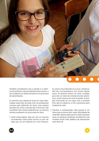 Também acreditamos que a paixão e o esfor-
ço do professor são percebidos pelos alunos, e
isso colabora no relacionamento e no processo
de aprendizado.
O caminho que adotamos para ter mais efeti-
vidade neste tipo de ação com os professores
começa pela definição do tema, mas sempre
levando em conta o porquê de o tema ter sido
escolhido. Nas nossas experiências, os motivos
sempre acabavam se resumindo em dois:
1. Gerar atratividade. Seja por ser um assunto
considerado chato pelos alunos ou por ser
algo que, ao ser exposto em uma traquita-
na, traria uma experiência (visual, interativa,
tátil etc.) enriquecedora. Em muitos destes
casos, foi preciso tomar um certo cuidado,
pois não se trata de entretenimento eletrô-
nico, muito menos de mera diversão. O pro-
jeto final pode ser um jogo, mas o produto
final não é o objetivo, e sim o processo para
chegarmos nele.
2. Facilitar a compreensão. Seja porque é um
tema que os alunos têm maior dificuldade de
entender apenas pela teoria e pelo processo
atual, ou porque o professor acredita ter uma
maneira muito mais didática de demonstrar
esse tema.
www.makers.net.brinfo@makers.net.br
8
 