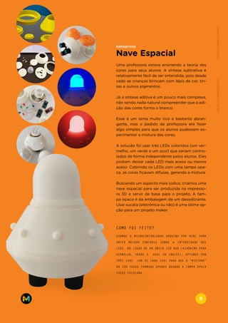 EXPOSITIVO
Nave Espacial
Uma professora estava ensinando a teoria das
cores para seus alunos. A síntese subtrativa é
relativamente fácil de ser entendida, pois desde
cedo as crianças brincam com lápis de cor, tin-
tas e outros pigmentos.
Já a síntese aditiva é um pouco mais complexa,
não sendo nada natural compreender que a adi-
ção das cores forma o branco.
Esse é um tema muito rico e bastante abran-
gente, mas o pedido da professora era fazer
algo simples para que os alunos pudessem ex-
perimentar a mistura das cores.
A solução foi usar três LEDs coloridos (um ver-
melho, um verde e um azul) que seriam contro-
lados de forma independente pelos alunos. Eles
podiam deixar cada LED mais aceso ou menos
aceso. Cobrindo os LEDs com uma tampa opa-
ca, as cores ficavam difusas, gerando a mistura.
Buscando um aspecto mais lúdico, criamos uma
nave espacial para ser produzida na impresso-
ra 3D e servir de base para o projeto. A tam-
pa opaca é da embalagem de um desodorante.
Usar sucata (eletrônica ou não) é uma ótima op-
ção para um projeto maker.
USAMOS O MICROCONTROLADOR ARDUINO PRO MINI PARA
OBTER MELHOR CONTROLE SOBRE A INTENSIDADE DOS
LEDS. NO LUGAR DE UM ÚNICO LED RGB (ACRÔNIMO PARA
VERMELHO, VERDE E AZUL EM INGLÊS), OPTAMOS POR
TRÊS LEDS (UM DE CADA COR) PARA QUE A “MISTURA”
DA COR FOSSE FORMADA APENAS QUANDO A TAMPA OPACA
FOSSE COLOCADA.
COMO FOI FEITO?
www.makers.net.brinfo@makers.net.br
9
 