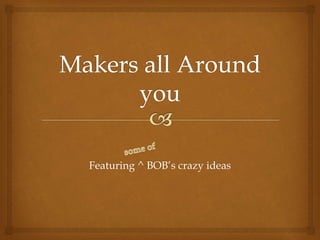 Featuring ^ BOB’s crazy ideas
 