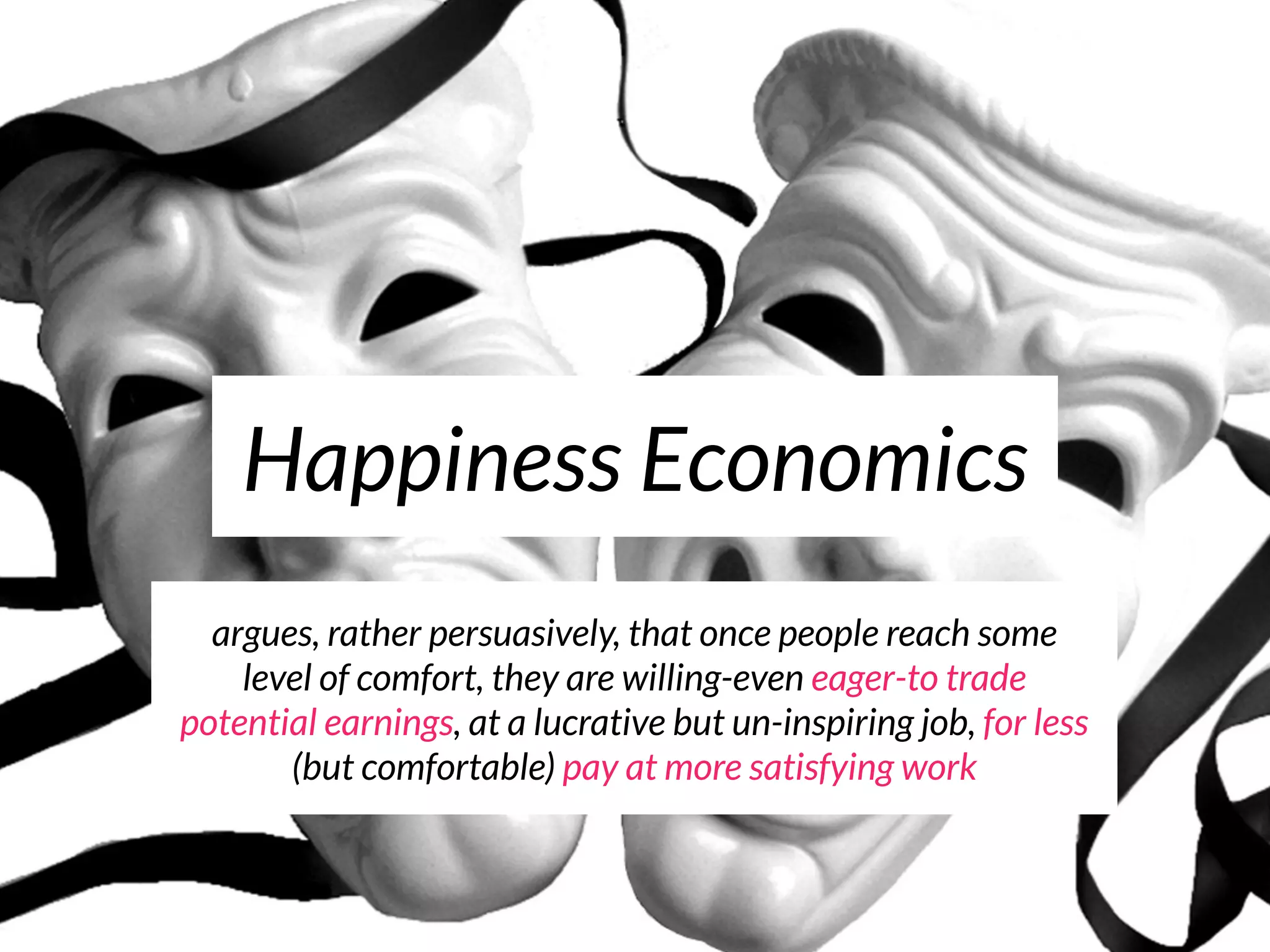 Happiness Economics
  argues, rather persuasively, that once people reach some
    level of comfort, they are willing-even eager-to trade
potential earnings, at a lucrative but un-inspiring job, for less
       (but comfortable) pay at more satisfying work
 