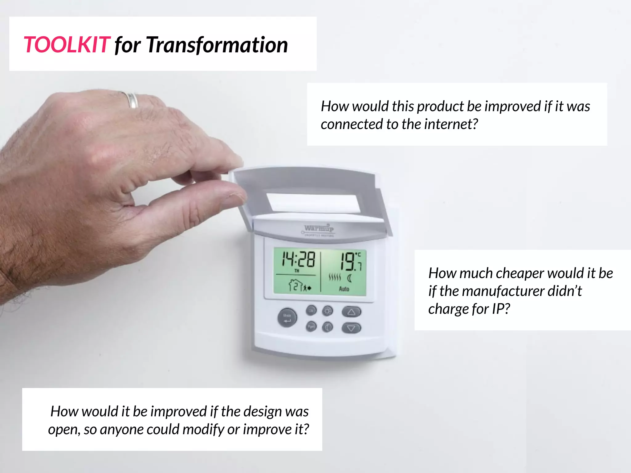 TOOLKIT for Transformation

                                                How would this product be improved if it was
                                                connected to the internet?




                                                                 How much cheaper would it be
                                                                 if the manufacturer didn’t
                                                                 charge for IP?




  How would it be improved if the design was
  open, so anyone could modify or improve it?
 