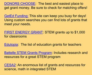 DONORS CHOOSE: The best and easiest place to
get grant money. Be sure to check for matching offers!
GetEd Funding: This site can keep you busy for days!
Using custom searches you can find lots of grants that
meet your needs.
FIRST ENERGY GRANT: STEM grants up to $1,000
for classrooms
Edutopia: The list of education grants for teachers
Battelle STEM Grants Program: Includes research and
resources for a great STEM program
CESA2: An enormous list of grants and resources for
science, math in integrated STEM
 