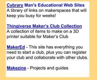 Cybrary Man's Educational Web Sites
A library of links on makerspaces that will
keep you busy for weeks!
Thingiverse Maker’s Club Collection
A collection of items to make on a 3D
printer suitable for Maker’s Club
MakerEd - This site has everything you
need to start a club, plus you can register
your club and collaborate with other clubs.
Makezine - Projects and guides
 