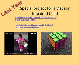 Special project for a Visually
Impaired Child
http://futuristicfoxes.blogspot.com/2016/02/our-
braille-rubik-cube.html
http://futuristicfoxes.blogspot.com/2016/05/rubik
s-cube-arrives-in-england.html
 