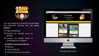 Con este portal de e-commerce desarrollado
para Barcelona Sporting Club, los socios
pueden:
❖ Pagar membresías
❖ Comprar las entradas para los
partidos
❖ Cancelar sus deudas desde la
comodidad de sus hogares.
El público en general puede ver:
❖ Noticias
❖ Historia del club
❖ Plantel, directivos, entre otros.
https://barcelonasc.com.ec/
 
