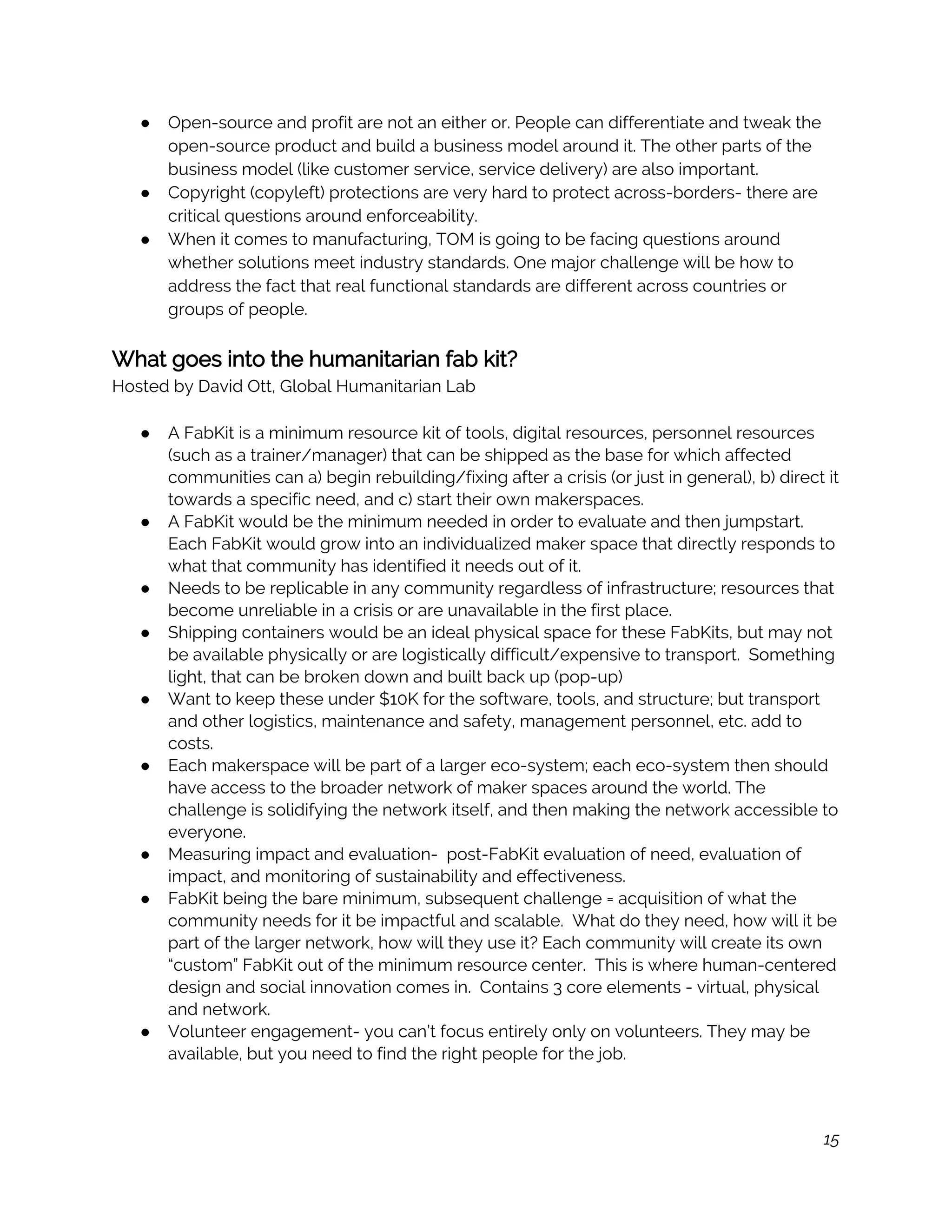 ● Open-source and profit are not an either or. People can differentiate and tweak the 
open-source product and build a business model around it. The other parts of the 
business model (like customer service, service delivery) are also important.  
● Copyright (copyleft) protections are very hard to protect across-borders- there are 
critical questions around enforceability. 
● When it comes to manufacturing, TOM is going to be facing questions around 
whether solutions meet industry standards. One major challenge will be how to 
address the fact that real functional standards are different across countries or 
groups of people.  
 
What goes into the humanitarian fab kit? 
Hosted by David Ott, Global Humanitarian Lab 
 
● A FabKit is a minimum resource kit of tools, digital resources, personnel resources 
(such as a trainer/manager) that can be shipped as the base for which affected 
communities can a) begin rebuilding/fixing after a crisis (or just in general), b) direct it 
towards a specific need, and c) start their own makerspaces.  
● A FabKit would be the minimum needed in order to evaluate and then jumpstart. 
Each FabKit would grow into an individualized maker space that directly responds to 
what that community has identified it needs out of it.  
● Needs to be replicable in any community regardless of infrastructure; resources that 
become unreliable in a crisis or are unavailable in the first place.  
● Shipping containers would be an ideal physical space for these FabKits, but may not 
be available physically or are logistically difficult/expensive to transport.  Something 
light, that can be broken down and built back up (pop-up)  
● Want to keep these under $10K for the software, tools, and structure; but transport 
and other logistics, maintenance and safety, management personnel, etc. add to 
costs.  
● Each makerspace will be part of a larger eco-system; each eco-system then should 
have access to the broader network of maker spaces around the world. The 
challenge is solidifying the network itself, and then making the network accessible to 
everyone.   
● Measuring impact and evaluation-  post-FabKit evaluation of need, evaluation of 
impact, and monitoring of sustainability and effectiveness.  
● FabKit being the bare minimum, subsequent challenge = acquisition of what the 
community needs for it be impactful and scalable.  What do they need, how will it be 
part of the larger network, how will they use it? Each community will create its own 
“custom” FabKit out of the minimum resource center.  This is where human-centered 
design and social innovation comes in.  Contains 3 core elements - virtual, physical 
and network.  
● Volunteer engagement- you can’t focus entirely only on volunteers. They may be 
available, but you need to find the right people for the job.   
 
15
 