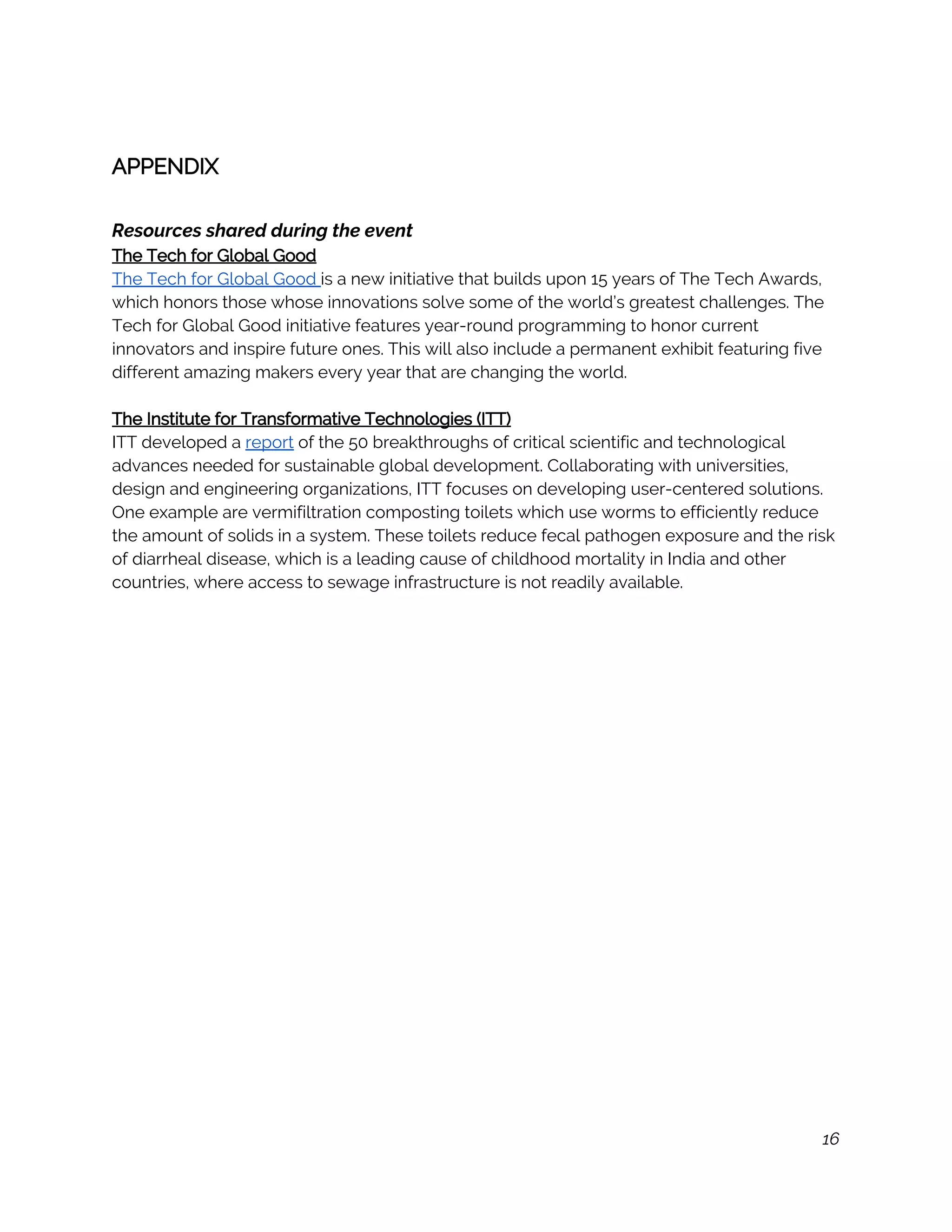  
APPENDIX 
 
Resources shared during the event 
The Tech for Global Good 
The Tech for Global Good ​is a new initiative that builds upon 15 years of The Tech Awards, 
which honors those whose innovations solve some of the world’s greatest challenges. The 
Tech for Global Good initiative features year-round programming to honor current 
innovators and inspire future ones. This will also include a permanent exhibit featuring five 
different amazing makers every year that are changing the world. 
 
The Institute for Transformative Technologies (ITT) 
ITT developed a ​report​ of the 50 breakthroughs of critical scientific and technological 
advances needed for sustainable global development. Collaborating with universities, 
design and engineering organizations, ITT focuses on developing user-centered solutions. 
One example are vermifiltration composting toilets which use worms to efficiently reduce 
the amount of solids in a system. These toilets reduce fecal pathogen exposure and the risk 
of diarrheal disease, which is a leading cause of childhood mortality in India and other 
countries, where access to sewage infrastructure is not readily available. 
 
 
 
 
 
 
 
 
 
 
 
 
 
 
 
 
 
 
 
 
 
 
16
 
