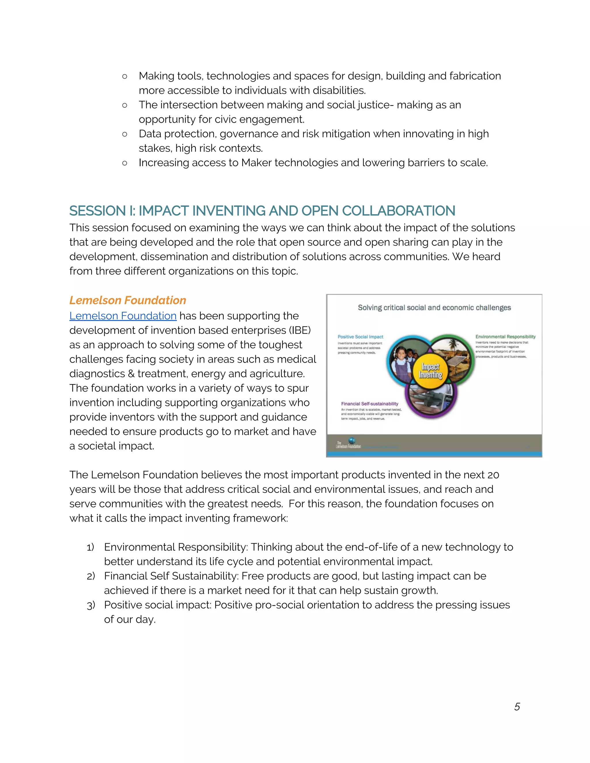 ○ Making tools, technologies and spaces for design, building and fabrication 
more accessible to individuals with disabilities. 
○ The intersection between making and social justice- making as an 
opportunity for civic engagement. 
○ Data protection, governance and risk mitigation when innovating in high 
stakes, high risk contexts. 
○ Increasing access to Maker technologies and lowering barriers to scale. 
 
 
SESSION I: IMPACT INVENTING AND OPEN COLLABORATION 
This session focused on examining the ways we can think about the impact of the solutions 
that are being developed and the role that open source and open sharing can play in the 
development, dissemination and distribution of solutions across communities. We heard 
from three different organizations on this topic. 
 
Lemelson Foundation 
Lemelson Foundation​ has been supporting the 
development of invention based enterprises (IBE) 
as an approach to solving some of the toughest 
challenges facing society in areas such as medical 
diagnostics & treatment, energy and agriculture. 
The foundation works in a variety of ways to spur 
invention including supporting organizations who 
provide inventors with the support and guidance 
needed to ensure products go to market and have 
a societal impact.  
 
The Lemelson Foundation believes the most important products invented in the next 20 
years will be those that address critical social and environmental issues, and reach and 
serve communities with the greatest needs.  For this reason, the foundation focuses on 
what it calls the impact inventing framework:  
 
1) Environmental Responsibility: Thinking about the end-of-life of a new technology to 
better understand its life cycle and potential environmental impact. 
2) Financial Self Sustainability: Free products are good, but lasting impact can be 
achieved if there is a market need for it that can help sustain growth. 
3) Positive social impact: Positive pro-social orientation to address the pressing issues 
of our day. 
 
 
 
 
5
 