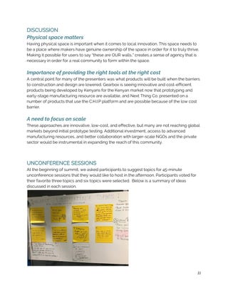 DISCUSSION 
Physical space matters 
Having physical space is important when it comes to local innovation. This space needs to 
be a place where makers have genuine ownership of the space in order for it to truly thrive. 
Making it possible for users to say “these are OUR walls,” creates a sense of agency that is 
necessary in order for a real community to form within the space.  
 
Importance of providing the right tools at the right cost 
A central point for many of the presenters was what products will be built when the barriers 
to construction and design are lowered. Gearbox is seeing innovative and cost-efficient 
products being developed by Kenyans for the Kenyan market now that prototyping and 
early-stage manufacturing resource are available, and Next Thing Co. presented on a 
number of products that use the C.H.I.P platform and are possible because of the low cost 
barrier.  
 
A need to focus on scale 
These approaches are innovative, low-cost, and effective, but many are not reaching global 
markets beyond initial prototype testing. Additional investment, access to advanced 
manufacturing resources, and better collaboration with larger-scale NGOs and the private 
sector would be instrumental in expanding the reach of this community. 
 
 
UNCONFERENCE SESSIONS 
At the beginning of summit, we asked participants to suggest topics for 45-minute 
unconference sessions that they would like to host in the afternoon. Participants voted for 
their favorite three topics and six topics were selected.  Below is a summary of ideas 
discussed in each session. 
 
11
 