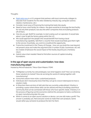  
Thoughts: 
 
● Right skills now ​is a U.S. program that partners with local community colleges to 
educate/train students for the skills needed by industry (eg. computer science, 
robotics maintenance, etc.).  
● Consider novel ways of financing the training that looks like equity.  
● Need to have a test facility for makers- the goal would be to leverage the test facility 
for not only their products, but also the other companies that are building products 
off of theirs.  
● How do you get, $10M for example, to start scaling such an operation. It would take 
about 1 year to get the factory going within the U.S.  
● We could approach the people who would benefit from having a local 
manufacturing capability. Sell them a voucher that would essentially give them right 
to the service. Essentially, you work to crowdfund the opportunity.  
● Frame the investment in the Theory of Change - how can you build the case beyond 
net present value and make the argument that X number of jobs, businesses, etc will 
be created. Emphasize the social impact of the facility beyond just a monetary 
return.  
● Hybrid value chain needed: Need to find other sources of capital including 
foundations. 
 
In the age of open source and customization, how does 
manufacturing adapt? 
Hosted by Michal Kabatznik, Tikkun Olam Makers (TOM)  
 
● TOMglobal currently has 200 prototypes, but what happens next? How can we bring 
these solutions to market? How do we bring the world of making together with 
manufacturing?  
● Consumers desire more niche, customized products. 
● Individuals don’t necessarily know that they can go to a local makerspace to have a 
solution made. 
● In Shenzhen there are tons of skill sets that are currently underutilized. X.factory is 
providing a space where these skills can be utilized and they’re building a technical 
community that can be connected with those who have specific needs. X.factory is in 
the process of figuring out the economics behind this and plans to hold a conference 
on open manufacturing later this year.  
● When it comes to an open source solution or device, can one still make a profit? The 
answer is probably yes. Not everyone wants to make their own products. Some 
would rather pay someone to produce the item for them. 
14
 