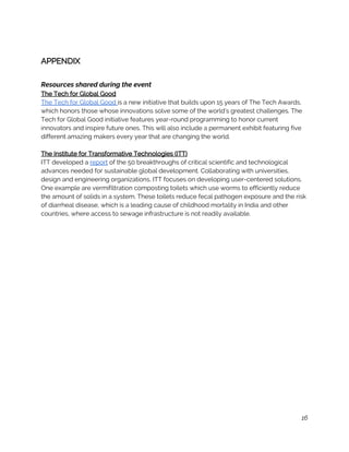 
APPENDIX 
 
Resources shared during the event 
The Tech for Global Good 
The Tech for Global Good ​is a new initiative that builds upon 15 years of The Tech Awards, 
which honors those whose innovations solve some of the world’s greatest challenges. The 
Tech for Global Good initiative features year-round programming to honor current 
innovators and inspire future ones. This will also include a permanent exhibit featuring five 
different amazing makers every year that are changing the world. 
 
The Institute for Transformative Technologies (ITT) 
ITT developed a ​report​ of the 50 breakthroughs of critical scientific and technological 
advances needed for sustainable global development. Collaborating with universities, 
design and engineering organizations, ITT focuses on developing user-centered solutions. 
One example are vermifiltration composting toilets which use worms to efficiently reduce 
the amount of solids in a system. These toilets reduce fecal pathogen exposure and the risk 
of diarrheal disease, which is a leading cause of childhood mortality in India and other 
countries, where access to sewage infrastructure is not readily available. 
 
 
 
 
 
 
 
 
 
 
 
 
 
 
 
 
 
 
 
 
 
 
16
 