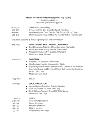  
 
Makers for Global Good Summit Agenda- May 19, 2017 
#makeforglobalgood 
http://bit.ly/makersforggnotes 
 
9:00-9:30 Check-in and networking 
9:30-9:35 Overview of the day- Steph Santoso & Kate Gage  
9:35-9:40  Welcome- Leslie Zane, Director, The Tech for Global Good 
9:40-9:45  Shashi Buluswar, CEO, Institute for Transformative Technologies  
 
Discussion Sessions- 5 minute lightning talks and conversation 
 
9:45-10:15 IMPACT INVENTING & OPEN COLLABORATION  
■ David Coronado, Program Officer, Lemelson Foundation 
■ Michal Kabatznik, Acting Director, TOM Global  
■ Natalie Relich, Executive Director, OHorizons  
Moderator: Steph Santoso 
 
10:15-10:45 CO-DESIGN 
■ Dara Dotz, Co-Founder, Field Ready  
■ Alex Dehgan, Founder, Conservation X Labs 
■ Rajiv Mongia, Director of Experience and Outreach in the Modular 
Innovation Group and Director of Maker Outreach in the Corporate 
Affairs Group, Intel  
Moderator: Sam Bloch 
 
10:45-11:00  BREAK 
 
11:00-11:30 LOCAL INNOVATION 
■ Kamau Gachigi, Executive Director, Gearbox  
■ Dave Rauchwerk, Founder, NextThing  
■ Emily Pilloton, Founder, Project H/ Girls’ Garage  
Moderator: Kate Gage 
 
11:30-12:30 LUNCH 
12:30-1:30 Unconference sessions  
1:30-1:40 Group discussion 
1:40-1:45 Missions for Makers 
1:45-1:55 Closing remarks 
1:55-2:00 Wrap-up and next steps 
 
 
17
 